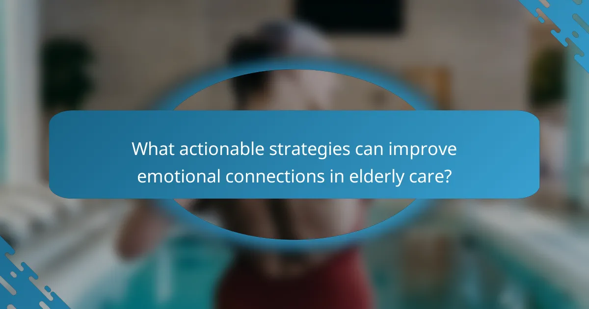 What actionable strategies can improve emotional connections in elderly care?